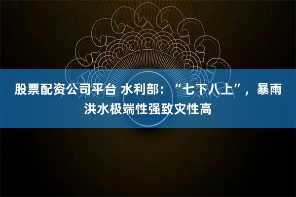 股票配资公司平台 水利部：“七下八上”，暴雨洪水极端性强致灾性高