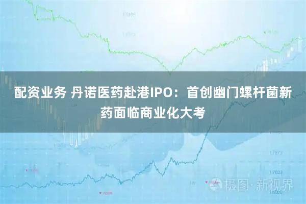配资业务 丹诺医药赴港IPO：首创幽门螺杆菌新药面临商业化大考