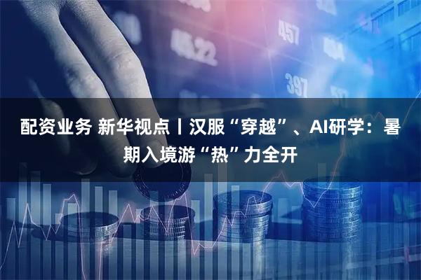 配资业务 新华视点丨汉服“穿越”、AI研学：暑期入境游“热”力全开