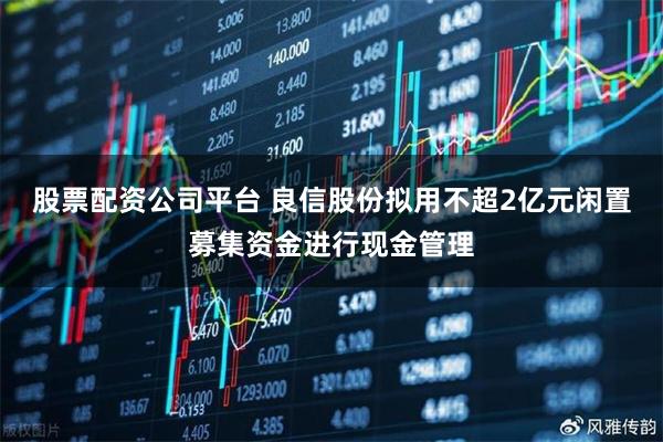 股票配资公司平台 良信股份拟用不超2亿元闲置募集资金进行现金管理