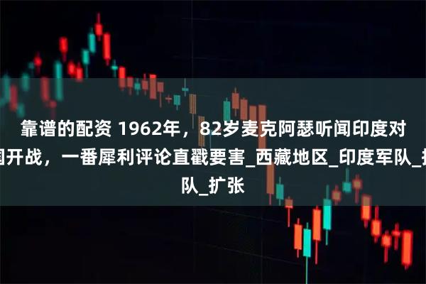 靠谱的配资 1962年，82岁麦克阿瑟听闻印度对中国开战，一番犀利评论直戳要害_西藏地区_印度军队_扩张