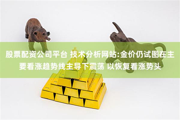 股票配资公司平台 技术分析网站:金价仍试图在主要看涨趋势线主导下震荡 以恢复看涨势头