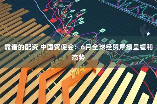 靠谱的配资 中国贸促会：6月全球经贸摩擦呈缓和态势