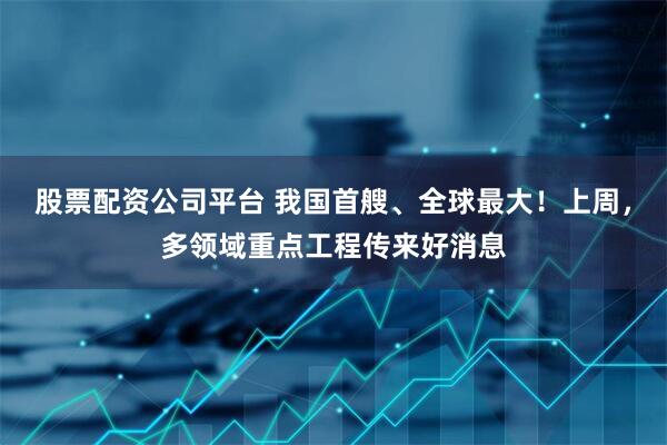 股票配资公司平台 我国首艘、全球最大！上周，多领域重点工程传来好消息