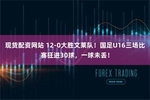 现货配资网站 12-0大胜文莱队！国足U16三场比赛狂进30球，一球未丢！