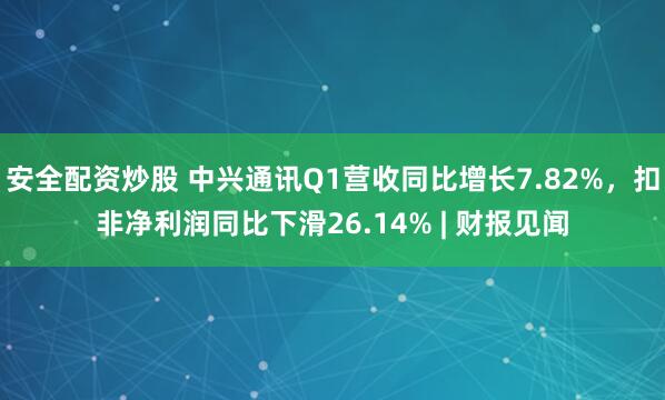 安全配资炒股 中兴通讯Q1营收同比增长7.82%，扣非净利润同比下滑26.14% | 财报见闻