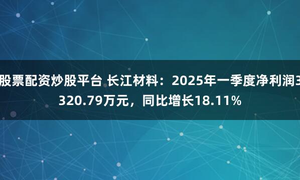 股票配资炒股平台 长江材料：2025年一季度净利润3320.79万元，同比增长18.11%