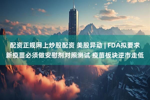 配资正规网上炒股配资 美股异动 | FDA拟要求新疫苗必须做安慰剂对照测试 疫苗板块逆市走低