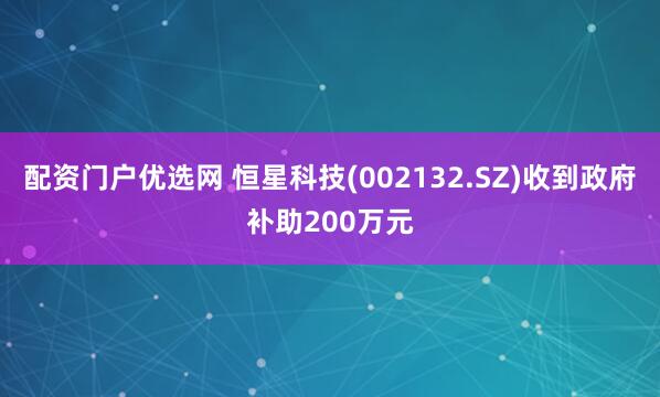 配资门户优选网 恒星科技(002132.SZ)收到政府补助200万元