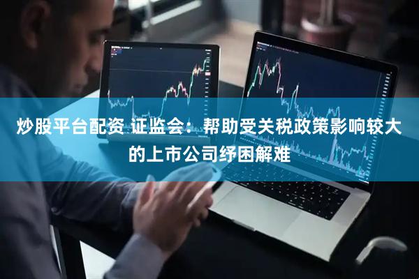 炒股平台配资 证监会：帮助受关税政策影响较大的上市公司纾困解难
