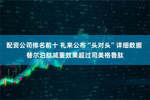 配资公司排名前十 礼来公布“头对头”详细数据 替尔泊肽减重效果超过司美格鲁肽