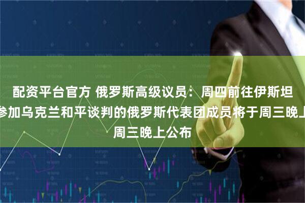 配资平台官方 俄罗斯高级议员：周四前往伊斯坦布尔参加乌克兰和平谈判的俄罗斯代表团成员将于周三晚上公布