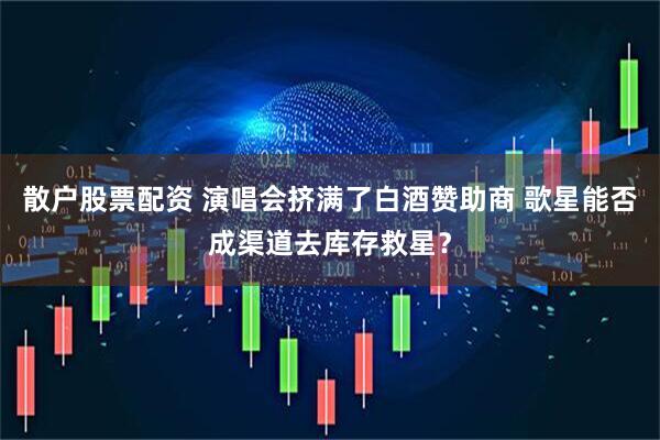 散户股票配资 演唱会挤满了白酒赞助商 歌星能否成渠道去库存救星？