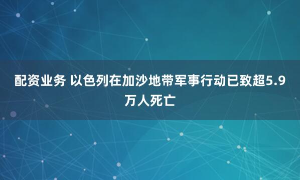 配资业务 以色列在加沙地带军事行动已致超5.9万人死亡